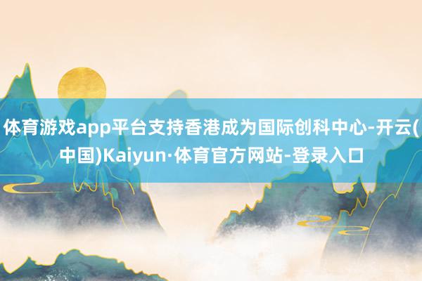 体育游戏app平台支持香港成为国际创科中心-开云(中国)Kaiyun·体育官方网站-登录入口