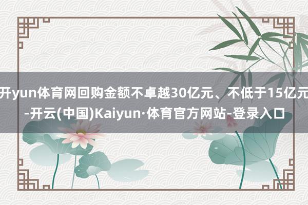 开yun体育网回购金额不卓越30亿元、不低于15亿元-开云(中国)Kaiyun·体育官方网站-登录入口