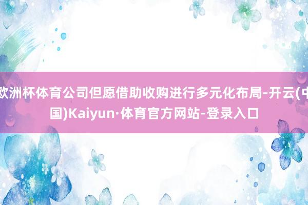 欧洲杯体育公司但愿借助收购进行多元化布局-开云(中国)Kaiyun·体育官方网站-登录入口