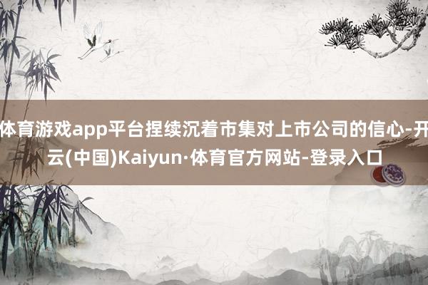 体育游戏app平台捏续沉着市集对上市公司的信心-开云(中国)Kaiyun·体育官方网站-登录入口