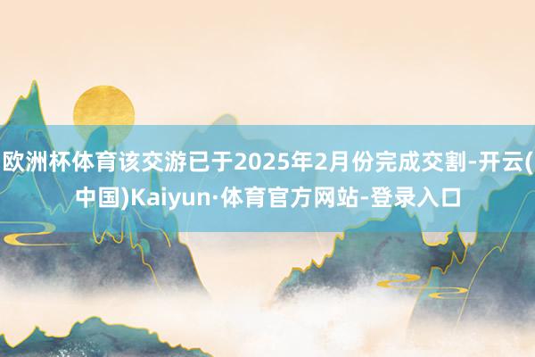 欧洲杯体育该交游已于2025年2月份完成交割-开云(中国)Kaiyun·体育官方网站-登录入口