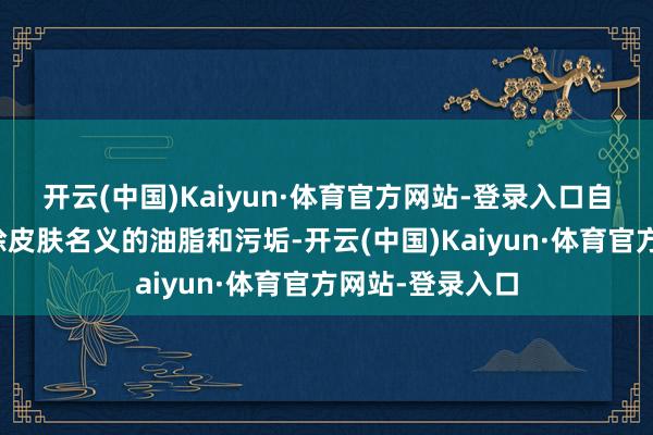 开云(中国)Kaiyun·体育官方网站-登录入口自然大概快速去除皮肤名义的油脂和污垢-开云(中国)Kaiyun·体育官方网站-登录入口