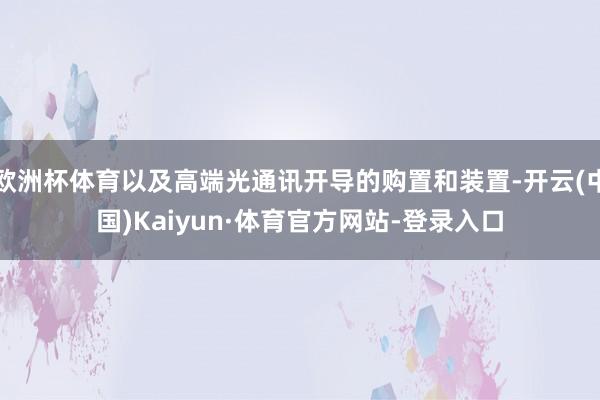 欧洲杯体育以及高端光通讯开导的购置和装置-开云(中国)Kaiyun·体育官方网站-登录入口