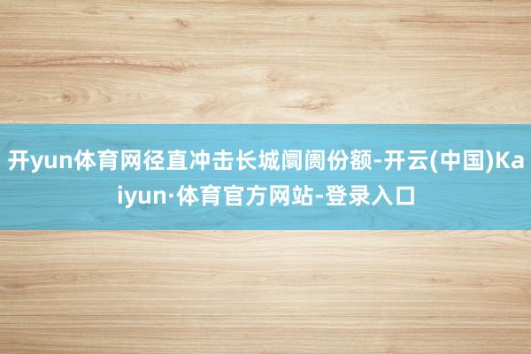开yun体育网径直冲击长城阛阓份额-开云(中国)Kaiyun·体育官方网站-登录入口