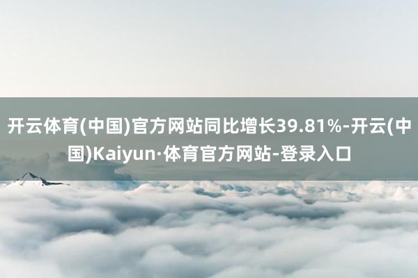 开云体育(中国)官方网站同比增长39.81%-开云(中国)Kaiyun·体育官方网站-登录入口