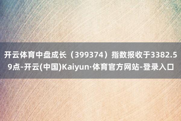 开云体育中盘成长（399374）指数报收于3382.59点-开云(中国)Kaiyun·体育官方网站-登录入口
