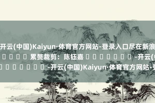 开云(中国)Kaiyun·体育官方网站-登录入口尽在新浪财经APP 累赘裁剪:陈钰嘉 -开云(中国)Kaiyun·体育官方网站-登录入口