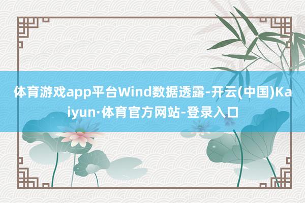 体育游戏app平台 Wind数据透露-开云(中国)Kaiyun·体育官方网站-登录入口