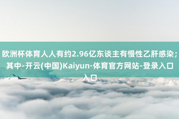 欧洲杯体育人人有约2.96亿东谈主有慢性乙肝感染;其中-开云(中国)Kaiyun·体育官方网站-登录入口