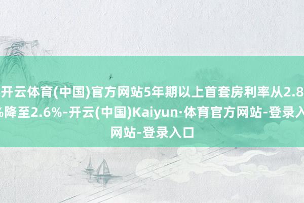 开云体育(中国)官方网站5年期以上首套房利率从2.85%降至2.6%-开云(中国)Kaiyun·体育官方网站-登录入口