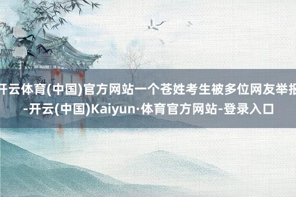 开云体育(中国)官方网站一个苍姓考生被多位网友举报-开云(中国)Kaiyun·体育官方网站-登录入口