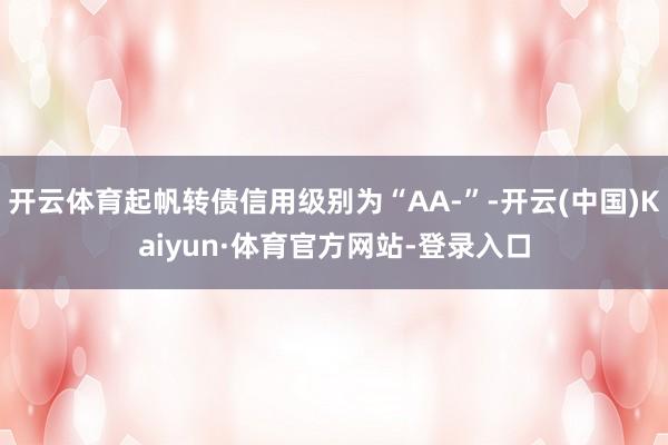 开云体育起帆转债信用级别为“AA-”-开云(中国)Kaiyun·体育官方网站-登录入口
