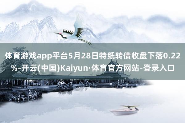 体育游戏app平台5月28日特纸转债收盘下落0.22%-开云(中国)Kaiyun·体育官方网站-登录入口