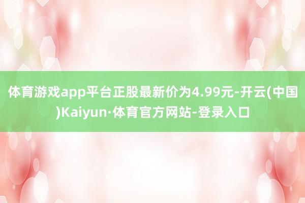 体育游戏app平台正股最新价为4.99元-开云(中国)Kaiyun·体育官方网站-登录入口