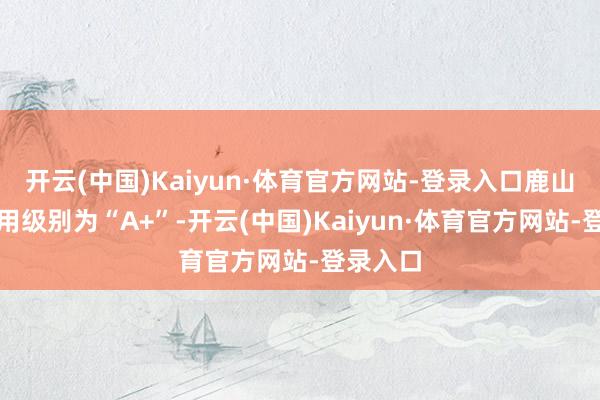 开云(中国)Kaiyun·体育官方网站-登录入口鹿山转债信用级别为“A+”-开云(中国)Kaiyun·体育官方网站-登录入口