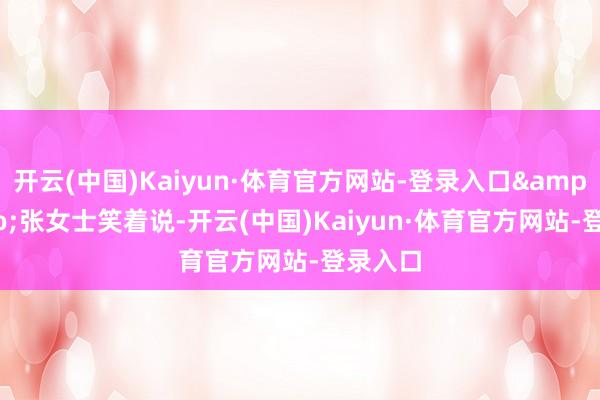 开云(中国)Kaiyun·体育官方网站-登录入口”张女士笑着说-开云(中国)Kaiyun·体育官方网站-登录入口