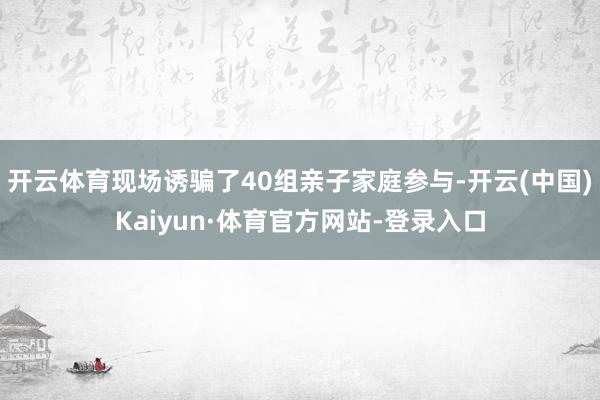 开云体育现场诱骗了40组亲子家庭参与-开云(中国)Kaiyun·体育官方网站-登录入口