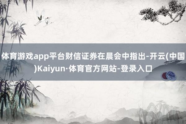 体育游戏app平台财信证券在晨会中指出-开云(中国)Kaiyun·体育官方网站-登录入口