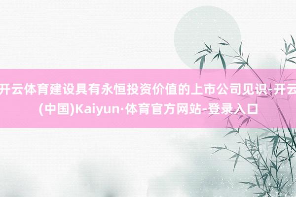 开云体育建设具有永恒投资价值的上市公司见识-开云(中国)Kaiyun·体育官方网站-登录入口