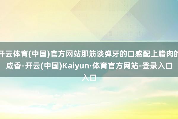 开云体育(中国)官方网站那筋谈弹牙的口感配上腊肉的咸香-开云(中国)Kaiyun·体育官方网站-登录入口