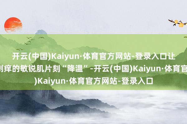 开云(中国)Kaiyun·体育官方网站-登录入口让我卸完妆后泛红刺痒的敏锐肌片刻“降温”-开云(中国)Kaiyun·体育官方网站-登录入口