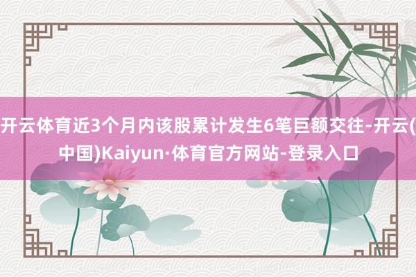 开云体育近3个月内该股累计发生6笔巨额交往-开云(中国)Kaiyun·体育官方网站-登录入口