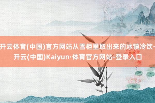 开云体育(中国)官方网站从雪柜里取出来的冰镇冷饮-开云(中国)Kaiyun·体育官方网站-登录入口