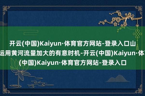 开云(中国)Kaiyun·体育官方网站-登录入口山东、河南、河北等省运用黄河流量加大的有意时机-开云(中国)Kaiyun·体育官方网站-登录入口