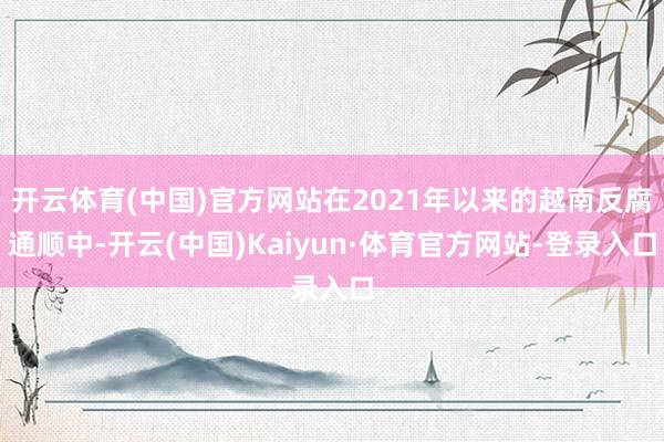 开云体育(中国)官方网站在2021年以来的越南反腐通顺中-开云(中国)Kaiyun·体育官方网站-登录入口