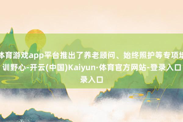 体育游戏app平台推出了养老顾问、始终照护等专项培训野心-开云(中国)Kaiyun·体育官方网站-登录入口