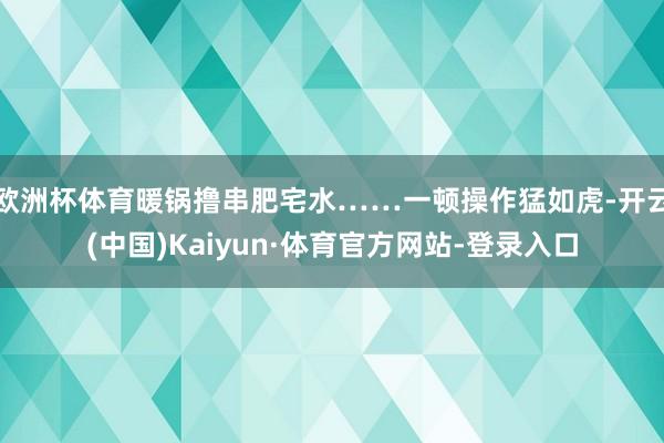欧洲杯体育暖锅撸串肥宅水……一顿操作猛如虎-开云(中国)Kaiyun·体育官方网站-登录入口