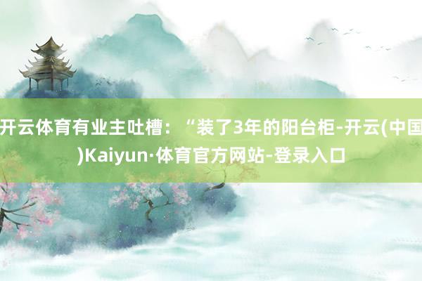 开云体育有业主吐槽:“装了3年的阳台柜-开云(中国)Kaiyun·体育官方网站-登录入口