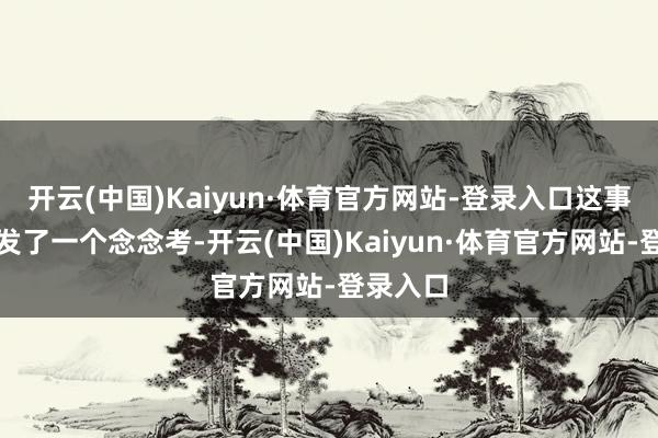 开云(中国)Kaiyun·体育官方网站-登录入口这事儿也激发了一个念念考-开云(中国)Kaiyun·体育官方网站-登录入口