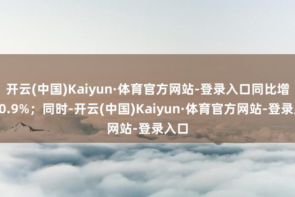 开云(中国)Kaiyun·体育官方网站-登录入口同比增长30.9%；同时-开云(中国)Kaiyun·体育官方网站-登录入口