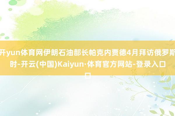 开yun体育网伊朗石油部长帕克内贾德4月拜访俄罗斯时-开云(中国)Kaiyun·体育官方网站-登录入口