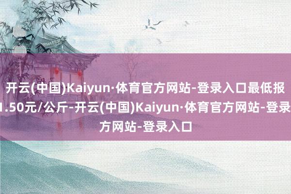 开云(中国)Kaiyun·体育官方网站-登录入口最低报价31.50元/公斤-开云(中国)Kaiyun·体育官方网站-登录入口