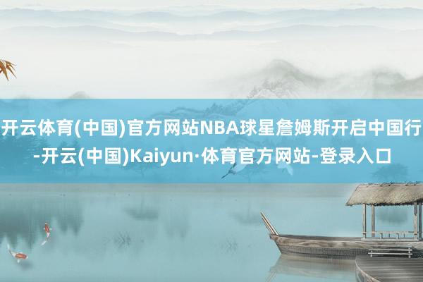 开云体育(中国)官方网站NBA球星詹姆斯开启中国行-开云(中国)Kaiyun·体育官方网站-登录入口