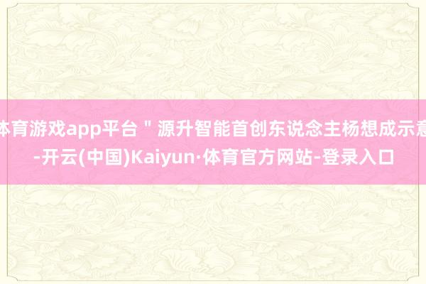 体育游戏app平台"源升智能首创东说念主杨想成示意-开云(中国)Kaiyun·体育官方网站-登录入口