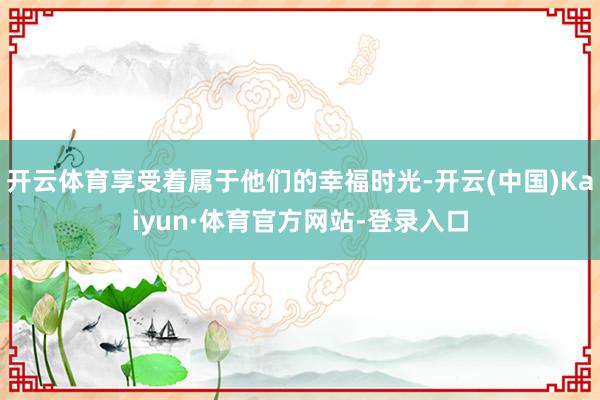 开云体育享受着属于他们的幸福时光-开云(中国)Kaiyun·体育官方网站-登录入口