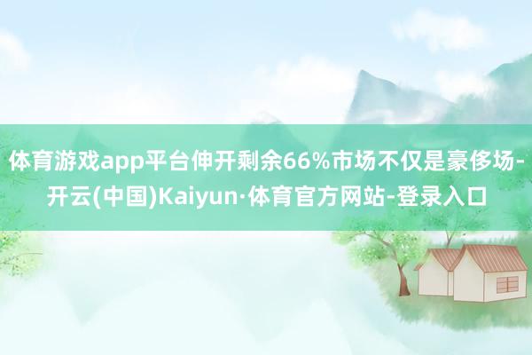 体育游戏app平台伸开剩余66%市场不仅是豪侈场-开云(中国)Kaiyun·体育官方网站-登录入口