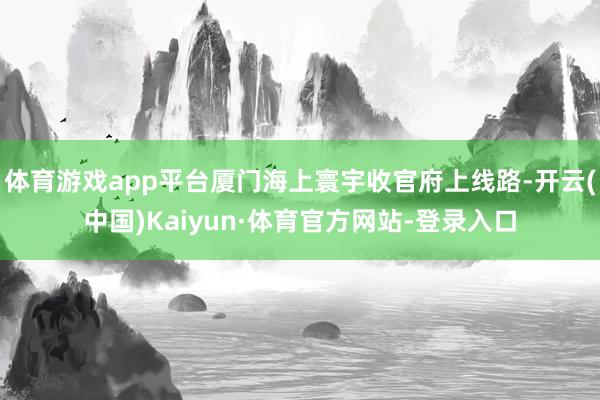 体育游戏app平台厦门海上寰宇收官府上线路-开云(中国)Kaiyun·体育官方网站-登录入口
