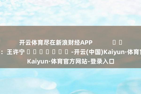 开云体育尽在新浪财经APP 包袱裁剪:王许宁 -开云(中国)Kaiyun·体育官方网站-登录入口