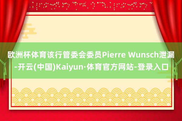 欧洲杯体育该行管委会委员Pierre Wunsch泄漏-开云(中国)Kaiyun·体育官方网站-登录入口