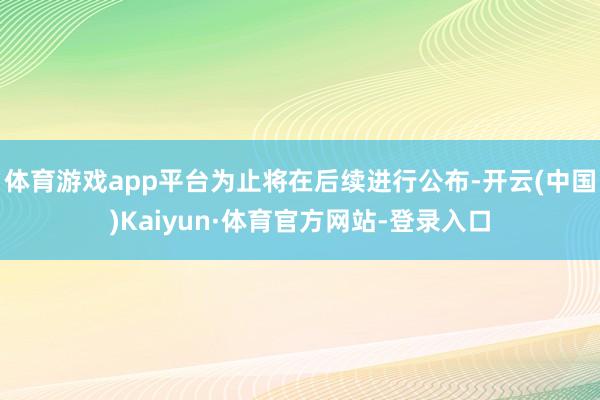 体育游戏app平台为止将在后续进行公布-开云(中国)Kaiyun·体育官方网站-登录入口