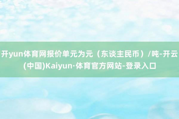 开yun体育网报价单元为元(东谈主民币)/吨-开云(中国)Kaiyun·体育官方网站-登录入口