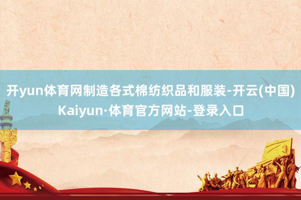 开yun体育网制造各式棉纺织品和服装-开云(中国)Kaiyun·体育官方网站-登录入口