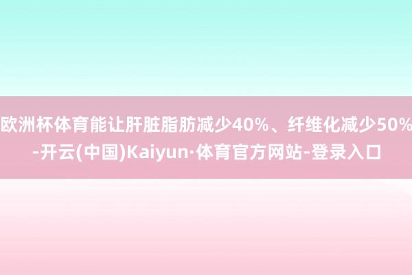 欧洲杯体育能让肝脏脂肪减少40%、纤维化减少50%-开云(中国)Kaiyun·体育官方网站-登录入口