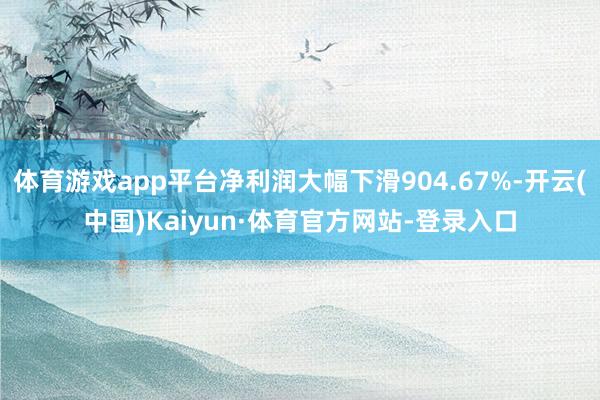 体育游戏app平台净利润大幅下滑904.67%-开云(中国)Kaiyun·体育官方网站-登录入口