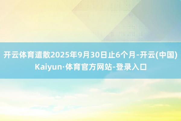 开云体育遣散2025年9月30日止6个月-开云(中国)Kaiyun·体育官方网站-登录入口