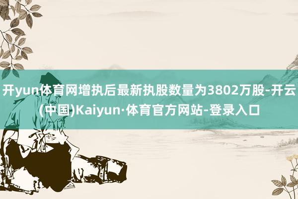 开yun体育网增执后最新执股数量为3802万股-开云(中国)Kaiyun·体育官方网站-登录入口